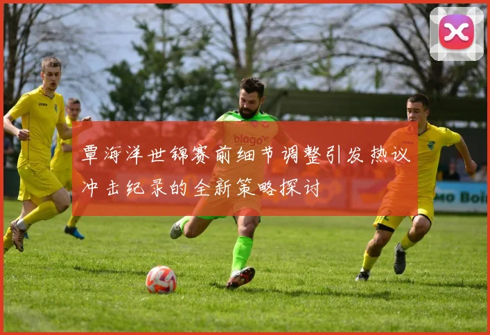 覃海洋世锦赛前细节调整引发热议冲击纪录的全新策略探讨